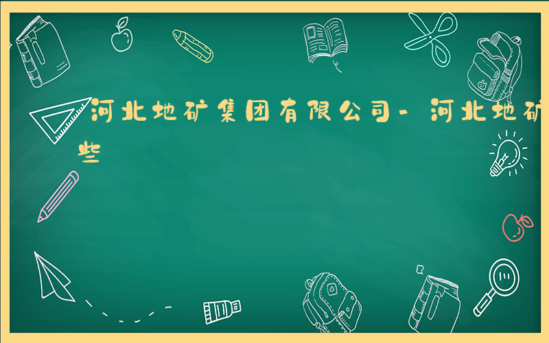 河北地矿集团有限公司-河北地矿十二都有哪些