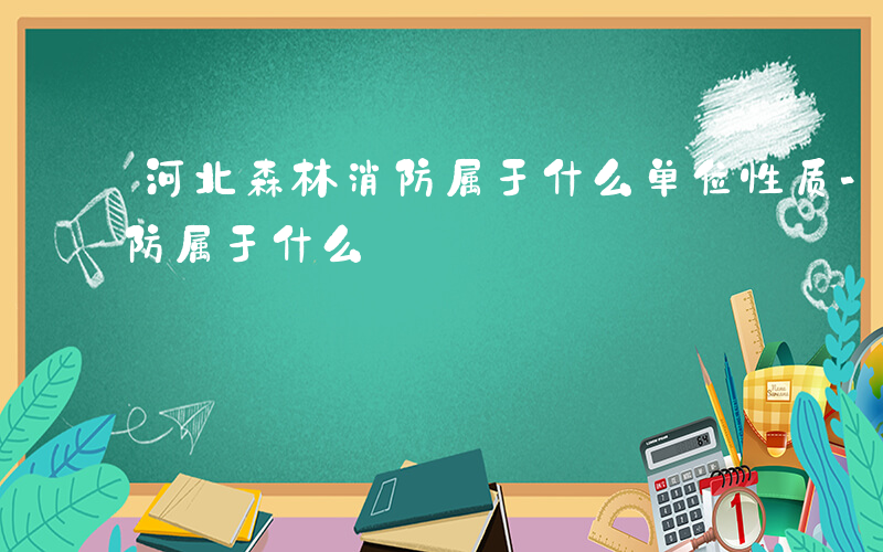 河北森林消防属于什么单位性质-河北森林消防属于什么