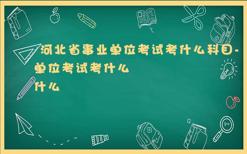 河北省事业单位考试考什么科目-河北省事业单位考试考什么