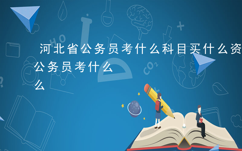 河北省公务员考什么科目买什么资料-河北省公务员考什么