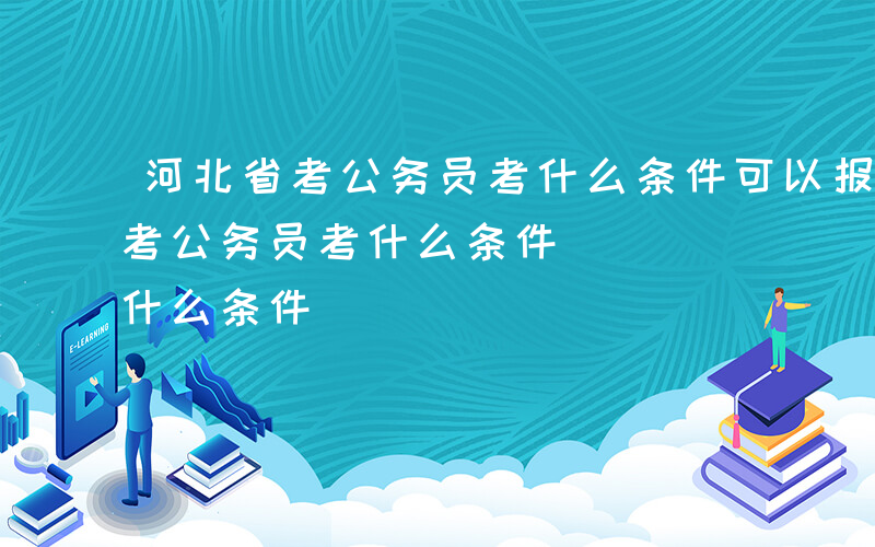 河北省考公务员考什么条件可以报名-河北省考公务员考什么条件