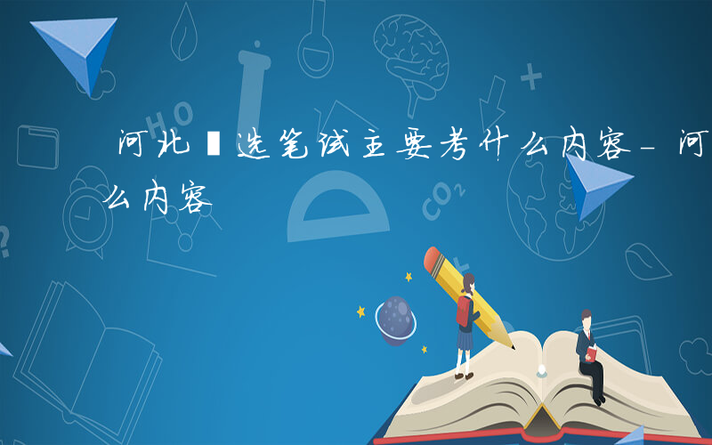 河北遴选笔试主要考什么内容-河北遴选考什么内容