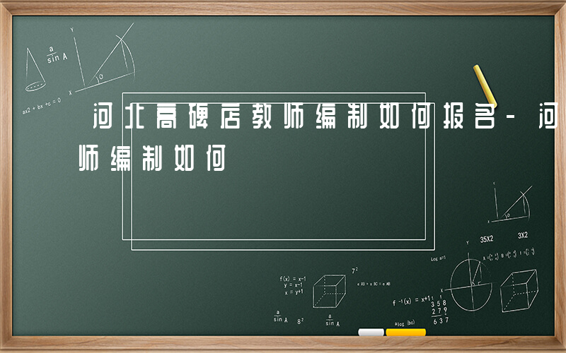 河北高碑店教师编制如何报名-河北高碑店教师编制如何