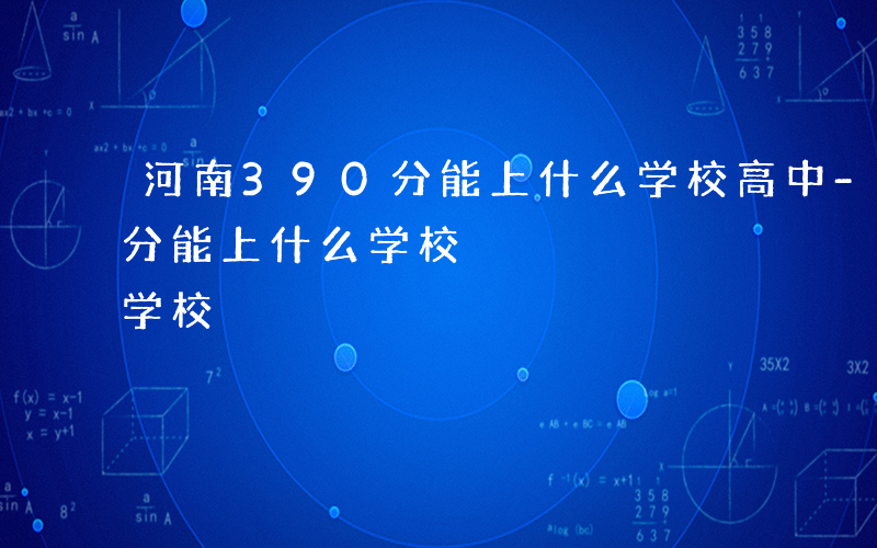 河南390分能上什么学校高中-河南390分能上什么学校