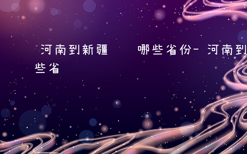 河南到新疆经过哪些省份-河南到新疆经过哪些省