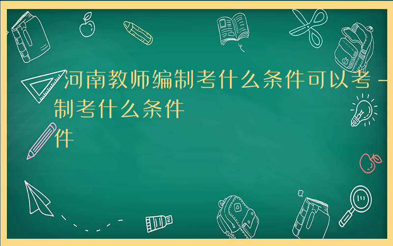 河南教师编制考什么条件可以考-河南教师编制考什么条件