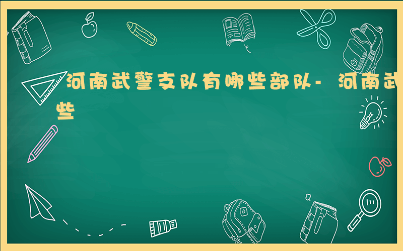 河南武警支队有哪些部队-河南武警支队有哪些