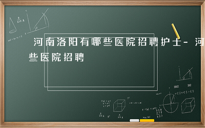 河南洛阳有哪些医院招聘护士-河南洛阳有哪些医院招聘