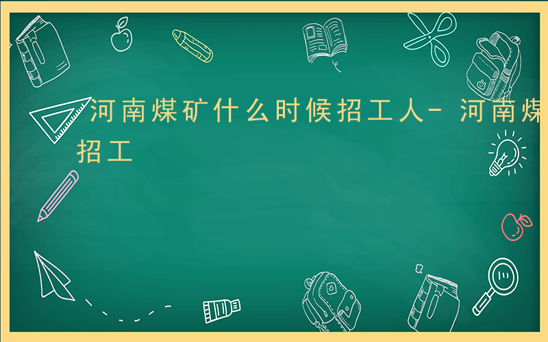 河南煤矿什么时候招工人-河南煤矿什么时候招工