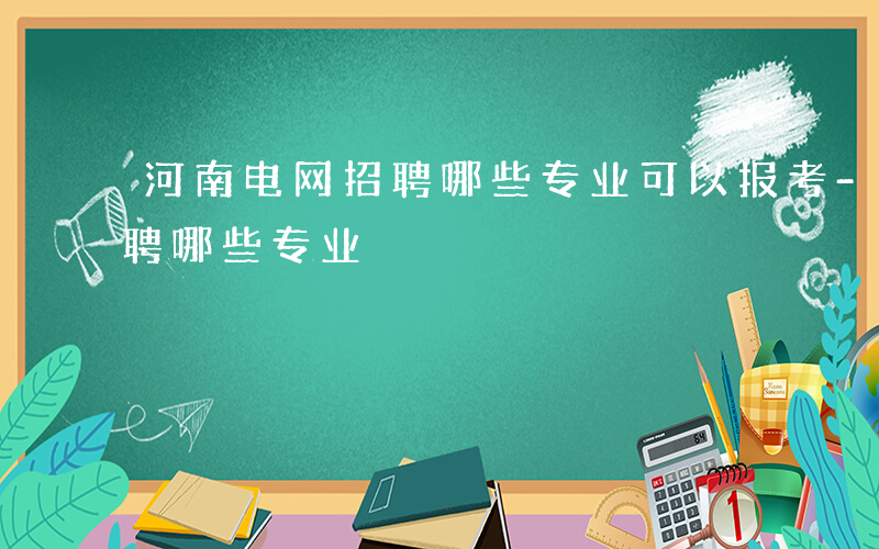 河南电网招聘哪些专业可以报考-河南电网招聘哪些专业