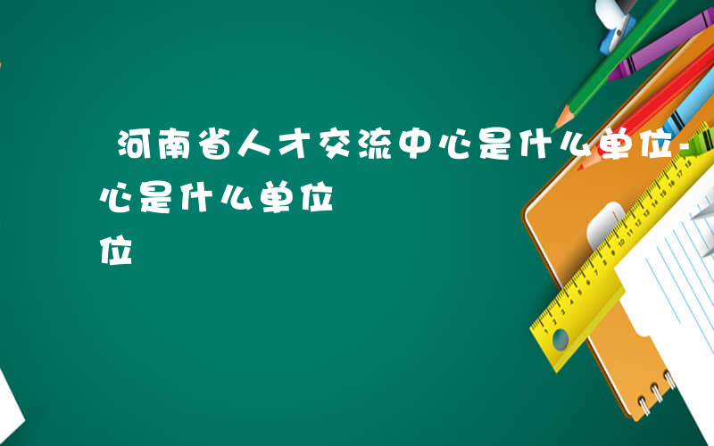 河南省人才交流中心是什么单位-人才交流中心是什么单位