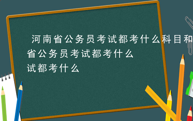 河南省公务员考试都考什么科目和内容-河南省公务员考试都考什么