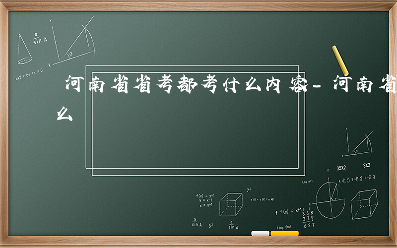 河南省省考都考什么内容-河南省省考都考什么