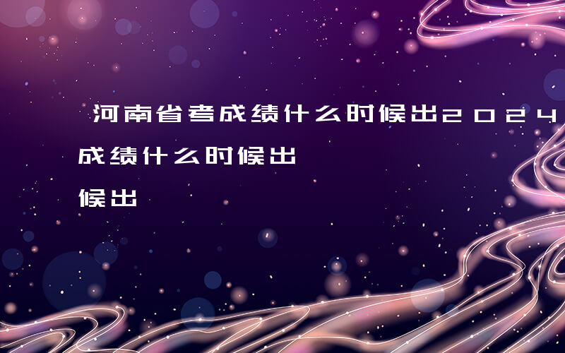 河南省考成绩什么时候出2024-河南省考成绩什么时候出