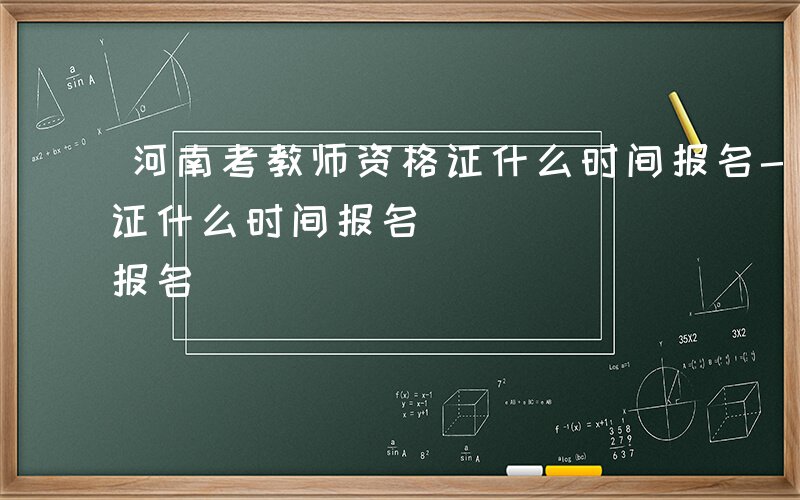 河南考教师资格证什么时间报名-考教师资格证什么时间报名