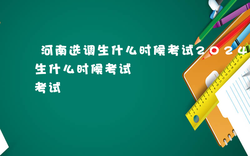 河南选调生什么时候考试2024-河南选调生什么时候考试