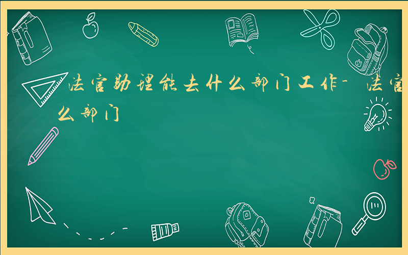 法官助理能去什么部门工作-法官助理能去什么部门