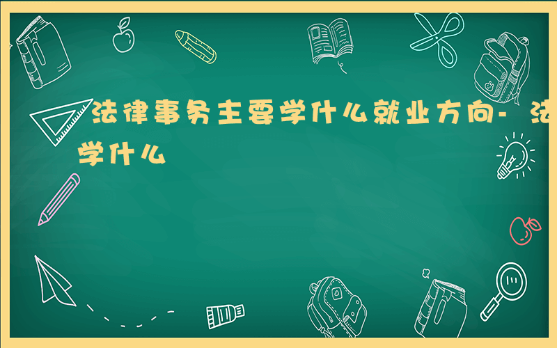 法律事务主要学什么就业方向-法律事务主要学什么