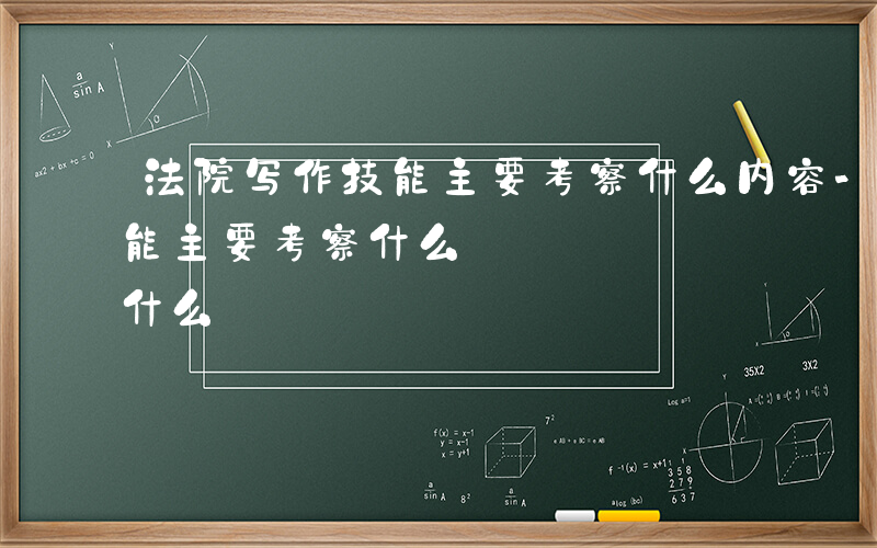 法院写作技能主要考察什么内容-法院写作技能主要考察什么