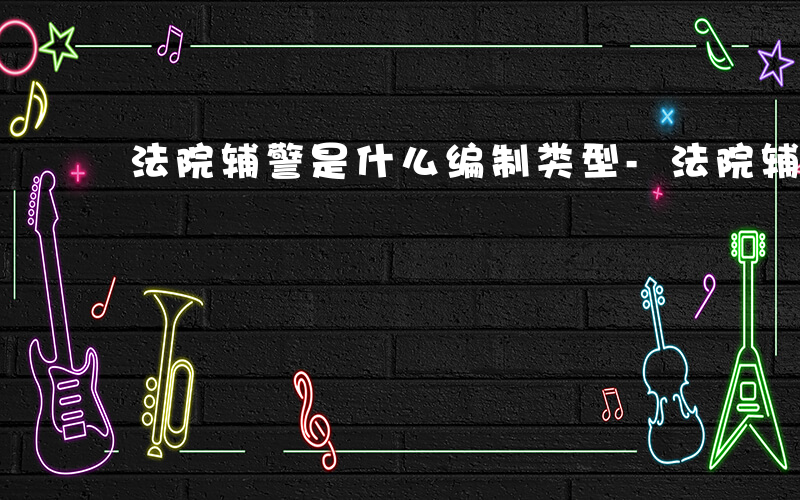 法院辅警是什么编制类型-法院辅警是什么