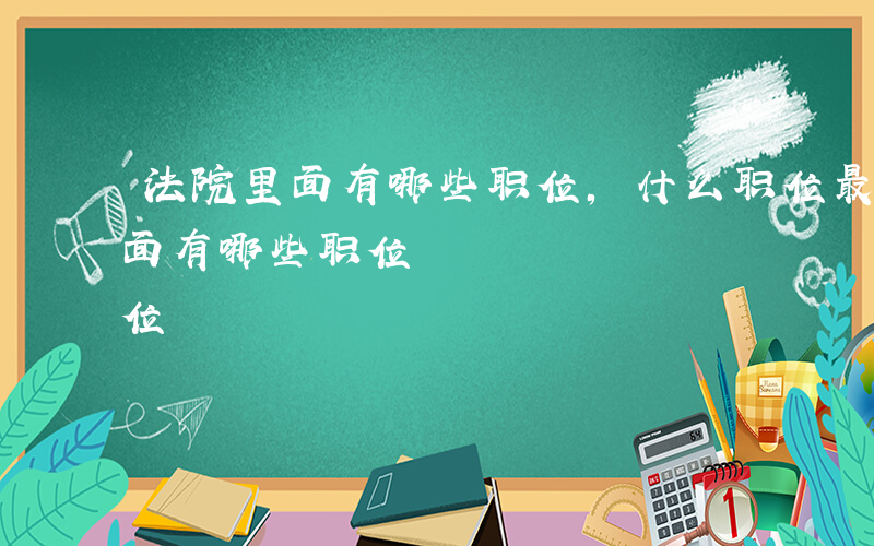 法院里面有哪些职位,什么职位最好-法院里面有哪些职位