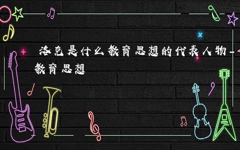 洛克是什么教育思想的代表人物-洛克是什么教育思想