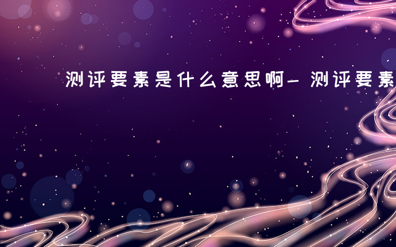 测评要素是什么意思啊-测评要素是什么意思