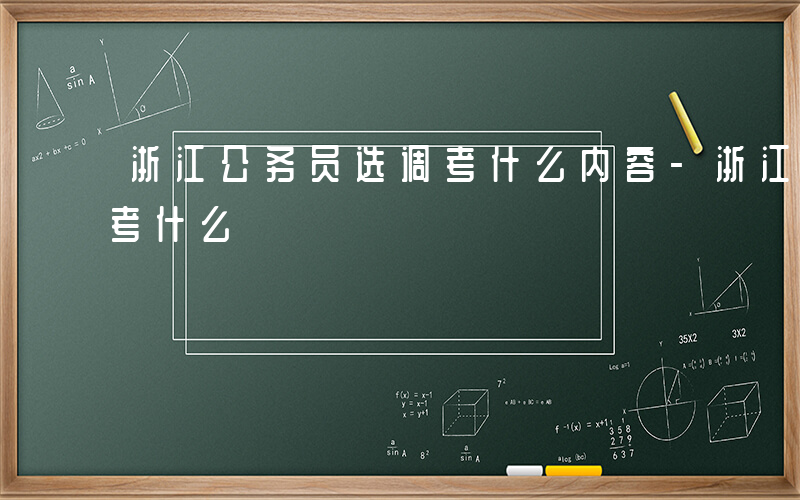 浙江公务员选调考什么内容-浙江公务员选调考什么