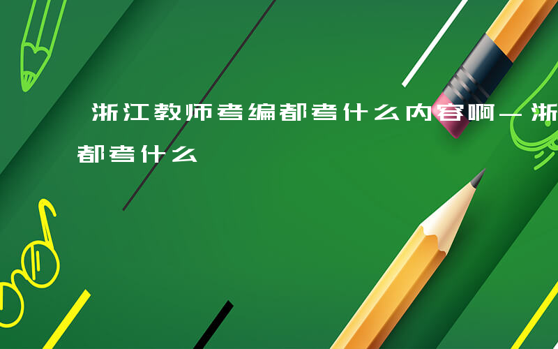 浙江教师考编都考什么内容啊-浙江教师考编都考什么