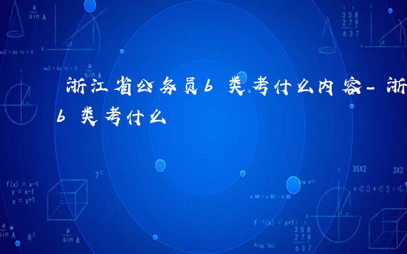 浙江省公务员b类考什么内容-浙江省公务员b类考什么