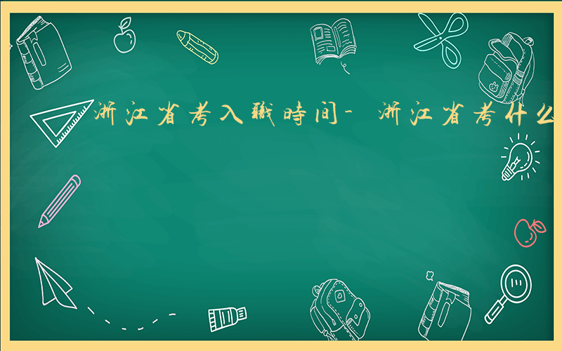 浙江省考入职时间-浙江省考什么时候入职