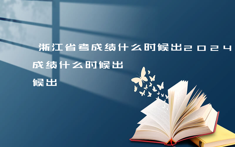 浙江省考成绩什么时候出2024-浙江省考成绩什么时候出