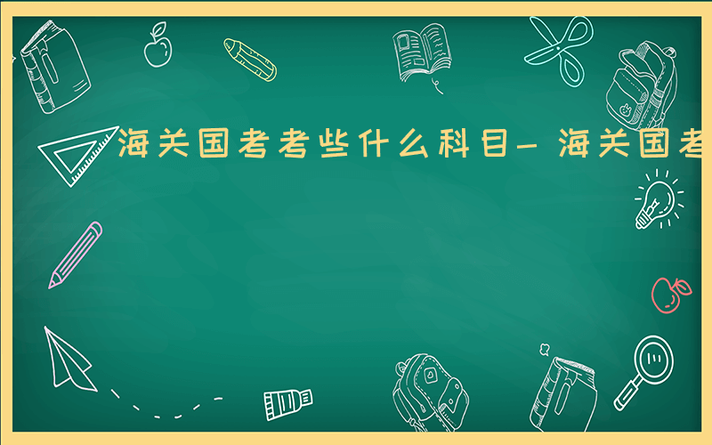 海关国考考些什么科目-海关国考什么科目