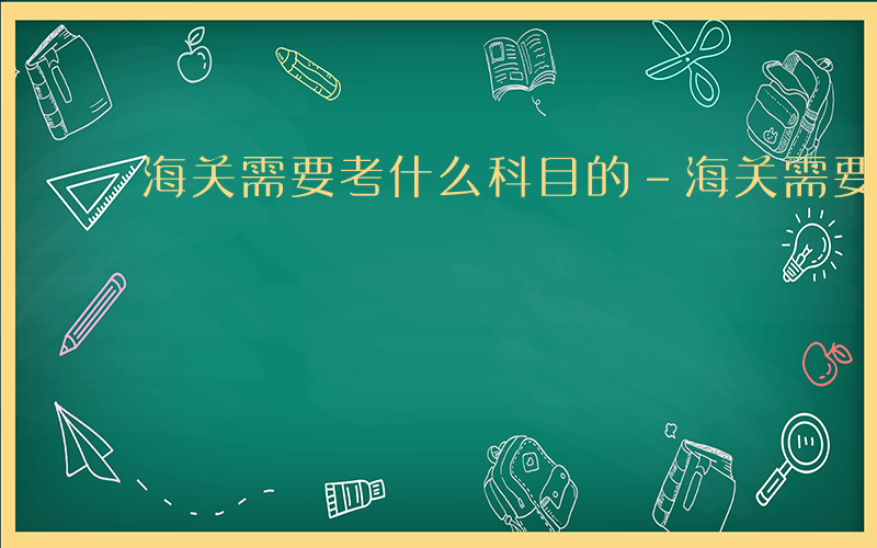 海关需要考什么科目的-海关需要考什么科目