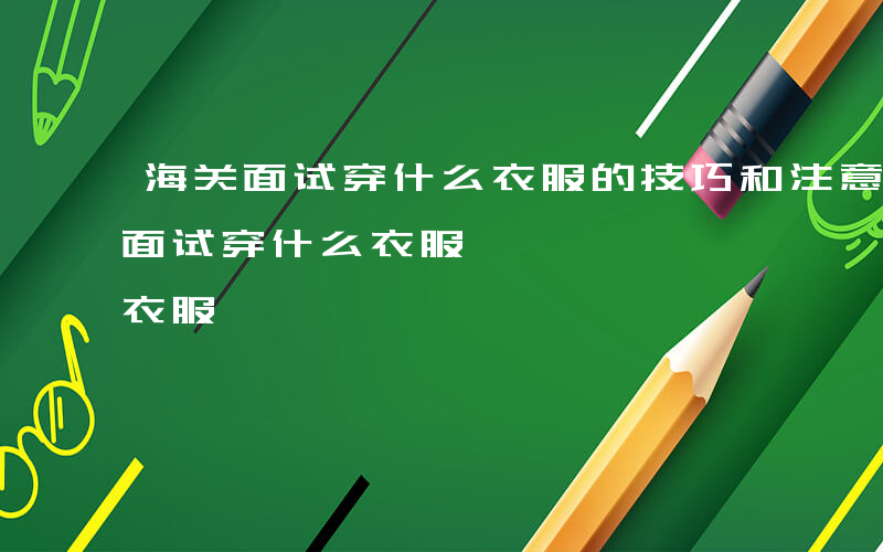 海关面试穿什么衣服的技巧和注意事项-海关面试穿什么衣服