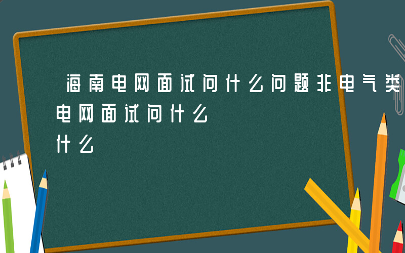 海南电网面试问什么问题非电气类专业-海南电网面试问什么