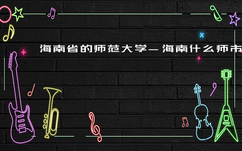 海南省的师范大学-海南什么师市