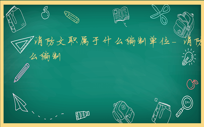 消防文职属于什么编制单位-消防文职属于什么编制