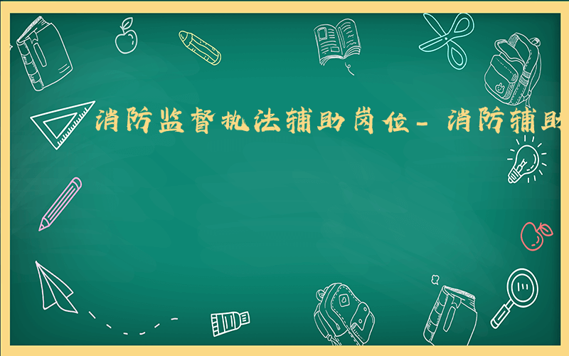 消防监督执法辅助岗位-消防辅助执法是什么