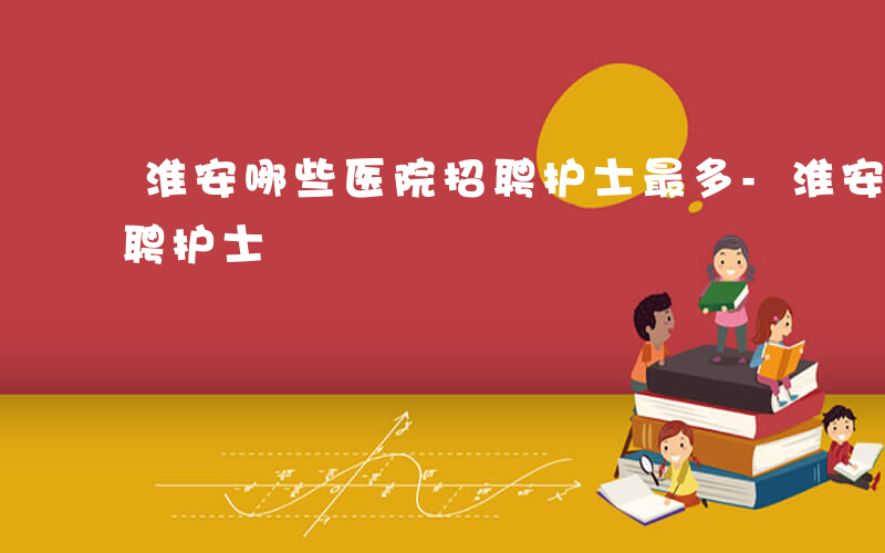 淮安哪些医院招聘护士最多-淮安哪些医院招聘护士