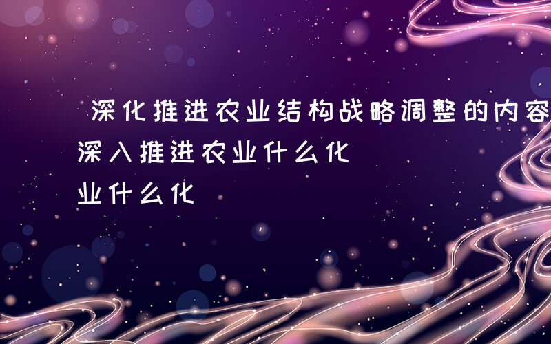 深化推进农业结构战略调整的内容主要包括-深入推进农业什么化