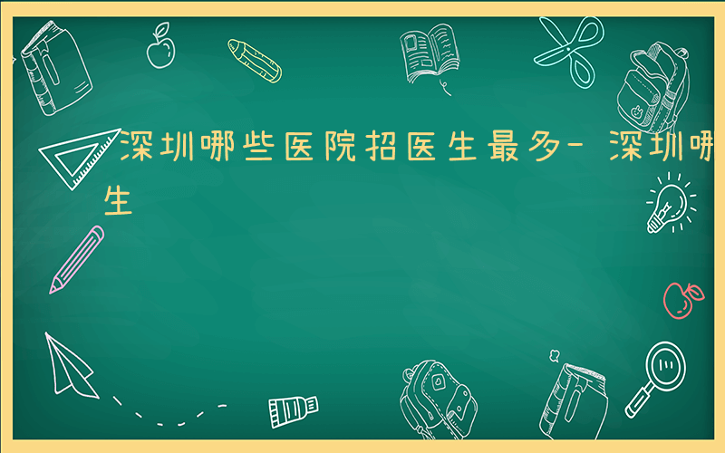 深圳哪些医院招医生最多-深圳哪些医院招医生