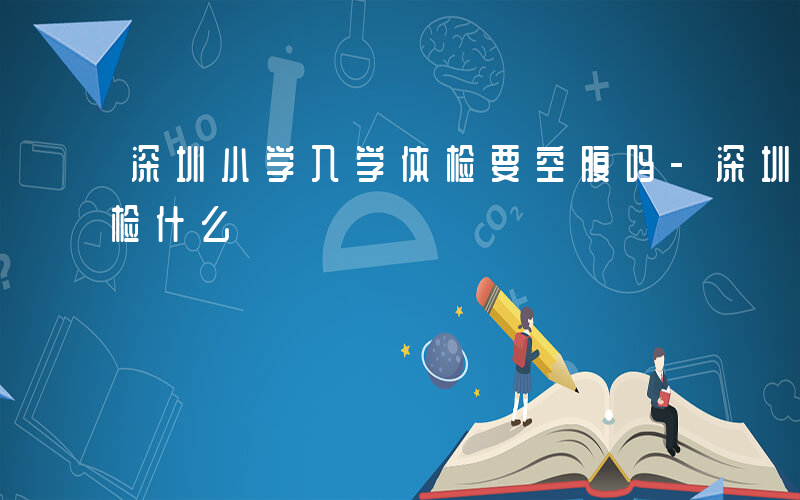 深圳小学入学体检要空腹吗-深圳小学抽血体检什么