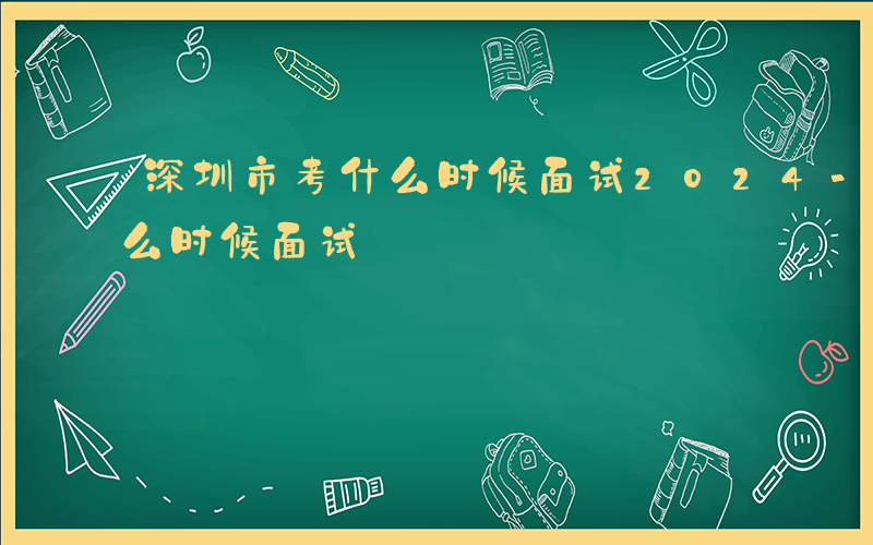 深圳市考什么时候面试2024-深圳市考什么时候面试