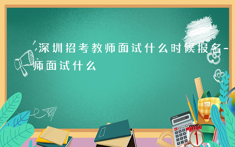 深圳招考教师面试什么时候报名-深圳招考教师面试什么