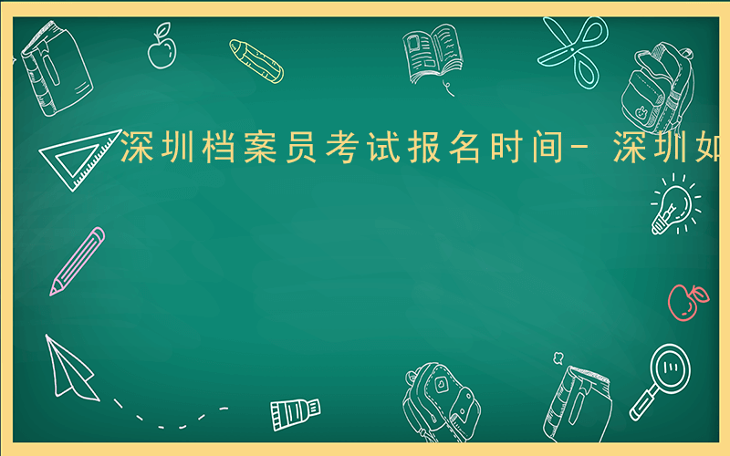 深圳档案员考试报名时间-深圳如何考档案证