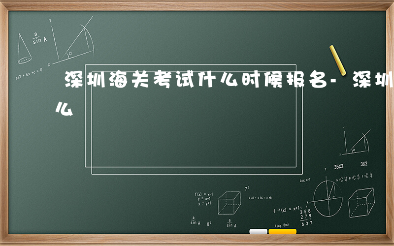 深圳海关考试什么时候报名-深圳海关考试什么