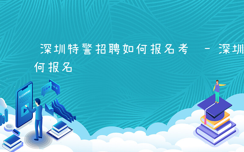 深圳特警招聘如何报名考试-深圳特警招聘如何报名