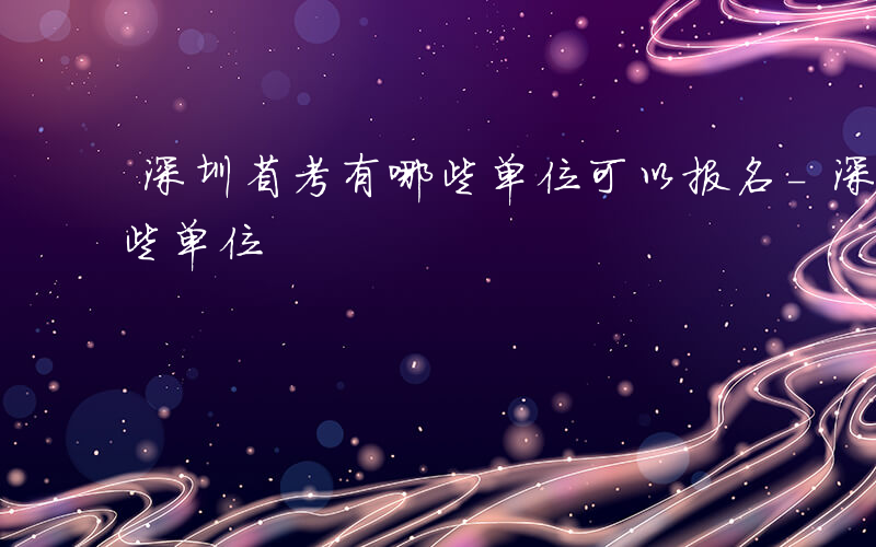 深圳省考有哪些单位可以报名-深圳省考有哪些单位