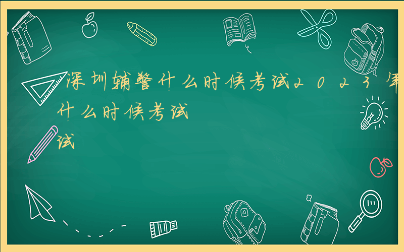 深圳辅警什么时候考试2023年-深圳辅警什么时候考试